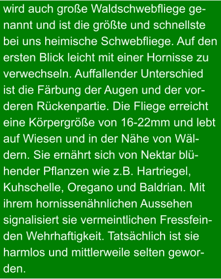 wird auch große Waldschwebfliege ge- nannt und ist die größte und schnellste bei uns heimische Schwebfliege. Auf den ersten Blick leicht mit einer Hornisse zu verwechseln. Auffallender Unterschied ist die Färbung der Augen und der vor- deren Rückenpartie. Die Fliege erreicht eine Körpergröße von 16-22mm und lebt auf Wiesen und in der Nähe von Wäl- dern. Sie ernährt sich von Nektar blü- hender Pflanzen wie z.B. Hartriegel,  Kuhschelle, Oregano und Baldrian. Mit  ihrem hornissenähnlichen Aussehen  signalisiert sie vermeintlichen Fressfein- den Wehrhaftigkeit. Tatsächlich ist sie  harmlos und mittlerweile selten gewor- den.